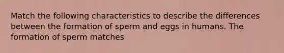 Match the following characteristics to describe the differences between the formation of sperm and eggs in humans. The formation of sperm matches