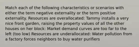Match each of the following characteristics or scenarios with either the term negative externality or the term positive externality. Resources are overallocated: Tammy installs a very nice front garden, raising the property values of all the other houses on her block: Market demand curves are too far to the left (too low) Resources are underallocated: Water pollution from a factory forces neighbors to buy water purifiers