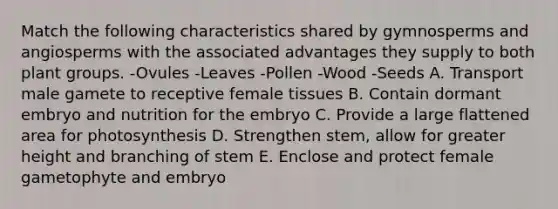 Match the following characteristics shared by gymnosperms and angiosperms with the associated advantages they supply to both plant groups. -Ovules -Leaves -Pollen -Wood -Seeds A. Transport male gamete to receptive female tissues B. Contain dormant embryo and nutrition for the embryo C. Provide a large flattened area for photosynthesis D. Strengthen stem, allow for greater height and branching of stem E. Enclose and protect female gametophyte and embryo