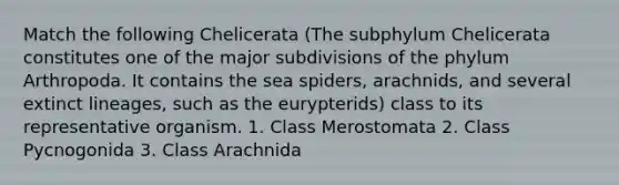 Match the following Chelicerata (The subphylum Chelicerata constitutes one of the major subdivisions of the phylum Arthropoda. It contains the sea spiders, arachnids, and several extinct lineages, such as the eurypterids) class to its representative organism. 1. Class Merostomata 2. Class Pycnogonida 3. Class Arachnida