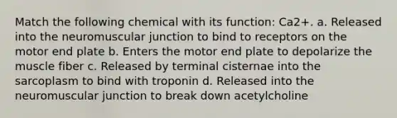 Match the following chemical with its function: Ca2+. a. Released into the neuromuscular junction to bind to receptors on the motor end plate b. Enters the motor end plate to depolarize the muscle fiber c. Released by terminal cisternae into the sarcoplasm to bind with troponin d. Released into the neuromuscular junction to break down acetylcholine