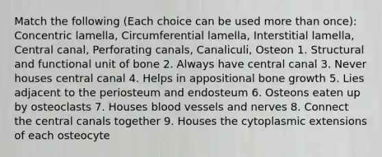 Match the following (Each choice can be used more than once): Concentric lamella, Circumferential lamella, Interstitial lamella, Central canal, Perforating canals, Canaliculi, Osteon 1. Structural and functional unit of bone 2. Always have central canal 3. Never houses central canal 4. Helps in appositional bone growth 5. Lies adjacent to the periosteum and endosteum 6. Osteons eaten up by osteoclasts 7. Houses blood vessels and nerves 8. Connect the central canals together 9. Houses the cytoplasmic extensions of each osteocyte