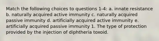 Match the following choices to questions 1-4: a. innate resistance b. naturally acquired active immunity c. naturally acquired passive immunity d. artificially acquired active immunity e. artificially acquired passive immunity 1. The type of protection provided by the injection of diphtheria toxoid.