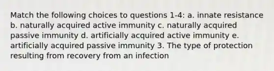 Match the following choices to questions 1-4: a. innate resistance b. naturally acquired active immunity c. naturally acquired passive immunity d. artificially acquired active immunity e. artificially acquired passive immunity 3. The type of protection resulting from recovery from an infection