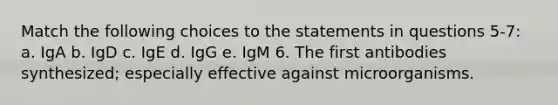 Match the following choices to the statements in questions 5-7: a. IgA b. IgD c. IgE d. IgG e. IgM 6. The first antibodies synthesized; especially effective against microorganisms.