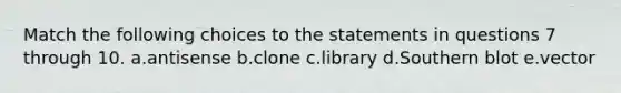 Match the following choices to the statements in questions 7 through 10. a.antisense b.clone c.library d.Southern blot e.vector