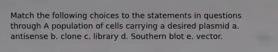 Match the following choices to the statements in questions through A population of cells carrying a desired plasmid a. antisense b. clone c. library d. Southern blot e. vector.