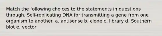 Match the following choices to the statements in questions through. Self-replicating DNA for transmitting a gene from one organism to another. a. antisense b. clone c. library d. Southern blot e. vector