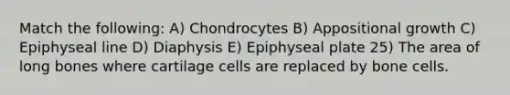 Match the following: A) Chondrocytes B) Appositional growth C) Epiphyseal line D) Diaphysis E) Epiphyseal plate 25) The area of long bones where cartilage cells are replaced by bone cells.