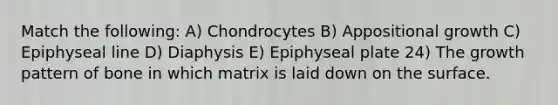 Match the following: A) Chondrocytes B) Appositional growth C) Epiphyseal line D) Diaphysis E) Epiphyseal plate 24) The growth pattern of bone in which matrix is laid down on the surface.