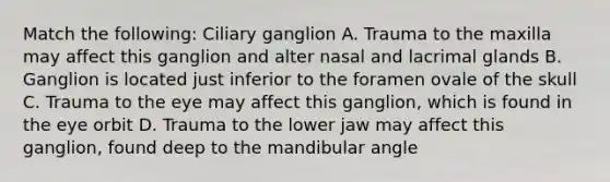 Match the following: Ciliary ganglion A. Trauma to the maxilla may affect this ganglion and alter nasal and lacrimal glands B. Ganglion is located just inferior to the foramen ovale of the skull C. Trauma to the eye may affect this ganglion, which is found in the eye orbit D. Trauma to the lower jaw may affect this ganglion, found deep to the mandibular angle