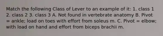 Match the following Class of Lever to an example of it: 1. class 1 2. class 2 3. class 3 A. Not found in vertebrate anatomy B. Pivot = ankle; load on toes with effort from soleus m. C. Pivot = elbow; with load on hand and effort from biceps brachii m.