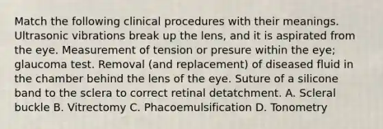 Match the following clinical procedures with their meanings. Ultrasonic vibrations break up the lens, and it is aspirated from the eye. Measurement of tension or presure within the eye; glaucoma test. Removal (and replacement) of diseased fluid in the chamber behind the lens of the eye. Suture of a silicone band to the sclera to correct retinal detatchment. A. Scleral buckle B. Vitrectomy C. Phacoemulsification D. Tonometry