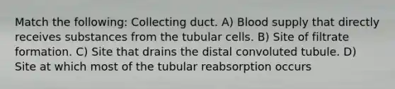 Match the following: Collecting duct. A) Blood supply that directly receives substances from the tubular cells. B) Site of filtrate formation. C) Site that drains the distal convoluted tubule. D) Site at which most of the tubular reabsorption occurs