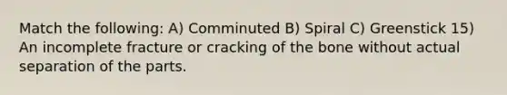 Match the following: A) Comminuted B) Spiral C) Greenstick 15) An incomplete fracture or cracking of the bone without actual separation of the parts.