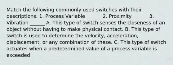 Match the following commonly used switches with their descriptions. 1. Process Variable ______ 2. Proximity ______ 3. Vibration ______ A. This type of switch senses the closeness of an object without having to make physical contact. B. This type of switch is used to determine the velocity, acceleration, displacement, or any combination of these. C. This type of switch actuates when a predetermined value of a process variable is exceeded