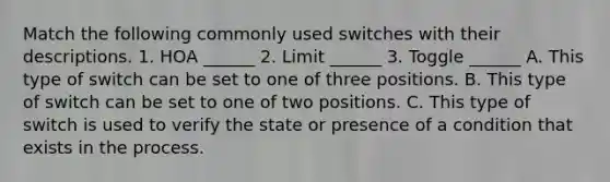 Match the following commonly used switches with their descriptions. 1. HOA ______ 2. Limit ______ 3. Toggle ______ A. This type of switch can be set to one of three positions. B. This type of switch can be set to one of two positions. C. This type of switch is used to verify the state or presence of a condition that exists in the process.