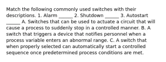 Match the following commonly used switches with their descriptions. 1. Alarm ______ 2. Shutdown ______ 3. Autostart ______ A. Switches that can be used to actuate a circuit that will cause a process to suddenly stop in a controlled manner. B. A switch that triggers a device that notifies personnel when a process variable enters an abnormal range. C. A switch that when properly selected can automatically start a controlled sequence once predetermined process conditions are met.