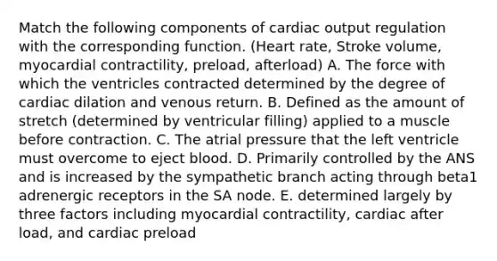 Match the following components of cardiac output regulation with the corresponding function. (Heart rate, Stroke volume, myocardial contractility, preload, afterload) A. The force with which the ventricles contracted determined by the degree of cardiac dilation and venous return. B. Defined as the amount of stretch (determined by ventricular filling) applied to a muscle before contraction. C. The atrial pressure that the left ventricle must overcome to eject blood. D. Primarily controlled by the ANS and is increased by the sympathetic branch acting through beta1 adrenergic receptors in the SA node. E. determined largely by three factors including myocardial contractility, cardiac after load, and cardiac preload