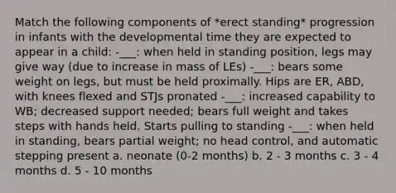 Match the following components of *erect standing* progression in infants with the developmental time they are expected to appear in a child: -___: when held in standing position, legs may give way (due to increase in mass of LEs) -___: bears some weight on legs, but must be held proximally. Hips are ER, ABD, with knees flexed and STJs pronated -___: increased capability to WB; decreased support needed; bears full weight and takes steps with hands held. Starts pulling to standing -___: when held in standing, bears partial weight; no head control, and automatic stepping present a. neonate (0-2 months) b. 2 - 3 months c. 3 - 4 months d. 5 - 10 months