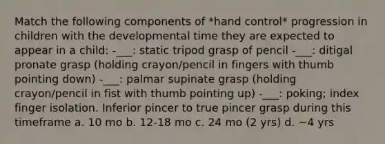 Match the following components of *hand control* progression in children with the developmental time they are expected to appear in a child: -___: static tripod grasp of pencil -___: ditigal pronate grasp (holding crayon/pencil in fingers with thumb pointing down) -___: palmar supinate grasp (holding crayon/pencil in fist with thumb pointing up) -___: poking; index finger isolation. Inferior pincer to true pincer grasp during this timeframe a. 10 mo b. 12-18 mo c. 24 mo (2 yrs) d. ~4 yrs