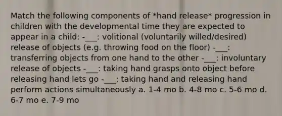 Match the following components of *hand release* progression in children with the developmental time they are expected to appear in a child: -___: volitional (voluntarily willed/desired) release of objects (e.g. throwing food on the floor) -___: transferring objects from one hand to the other -___: involuntary release of objects -___: taking hand grasps onto object before releasing hand lets go -___: taking hand and releasing hand perform actions simultaneously a. 1-4 mo b. 4-8 mo c. 5-6 mo d. 6-7 mo e. 7-9 mo