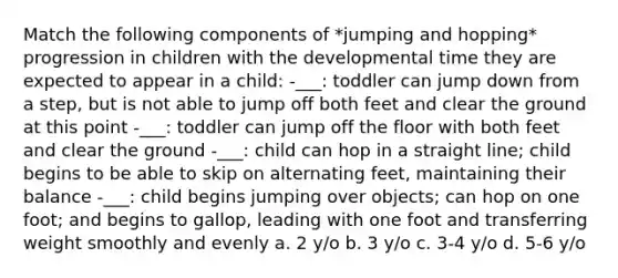 Match the following components of *jumping and hopping* progression in children with the developmental time they are expected to appear in a child: -___: toddler can jump down from a step, but is not able to jump off both feet and clear the ground at this point -___: toddler can jump off the floor with both feet and clear the ground -___: child can hop in a straight line; child begins to be able to skip on alternating feet, maintaining their balance -___: child begins jumping over objects; can hop on one foot; and begins to gallop, leading with one foot and transferring weight smoothly and evenly a. 2 y/o b. 3 y/o c. 3-4 y/o d. 5-6 y/o