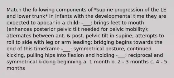 Match the following components of *supine progression of the LE and lower trunk* in infants with the developmental time they are expected to appear in a child: -___: brings feet to mouth (enhances posterior pelvic tilt needed for pelvic mobility); atlernates between ant. & post. pelvic tilt in supine; attempts to roll to side with leg or arm leading; bridging begins towards the end of this timeframe -___: symmetrical posture, continued kicking, pulling hips into flexion and holding -___: reciprocal and symmetrical kicking beginning a. 1 month b. 2 - 3 months c. 4 - 5 months