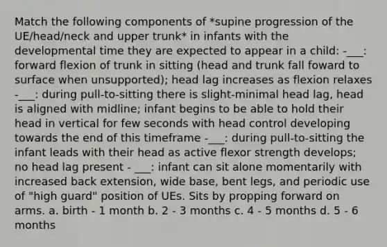 Match the following components of *supine progression of the UE/head/neck and upper trunk* in infants with the developmental time they are expected to appear in a child: -___: forward flexion of trunk in sitting (head and trunk fall foward to surface when unsupported); head lag increases as flexion relaxes -___: during pull-to-sitting there is slight-minimal head lag, head is aligned with midline; infant begins to be able to hold their head in vertical for few seconds with head control developing towards the end of this timeframe -___: during pull-to-sitting the infant leads with their head as active flexor strength develops; no head lag present - ___: infant can sit alone momentarily with increased back extension, wide base, bent legs, and periodic use of "high guard" position of UEs. Sits by propping forward on arms. a. birth - 1 month b. 2 - 3 months c. 4 - 5 months d. 5 - 6 months