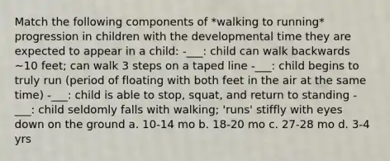 Match the following components of *walking to running* progression in children with the developmental time they are expected to appear in a child: -___: child can walk backwards ~10 feet; can walk 3 steps on a taped line -___: child begins to truly run (period of floating with both feet in the air at the same time) -___: child is able to stop, squat, and return to standing -___: child seldomly falls with walking; 'runs' stiffly with eyes down on the ground a. 10-14 mo b. 18-20 mo c. 27-28 mo d. 3-4 yrs