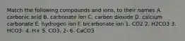 Match the following compounds and ions, to their names A. carbonic acid B. carbonate ion C. carbon dioxide D. calcium carbonate E. hydrogen ion F. bicarbonate ion 1. CO2 2. H2CO3 3. HCO3- 4. H+ 5. CO3, 2- 6. CaCO3