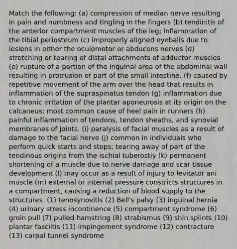 Match the following: (a) compression of median nerve resulting in pain and numbness and tingling in the fingers (b) tendinitis of the anterior compartment muscles of the leg; inflammation of the tibial periosteum (c) improperly aligned eyeballs due to lesions in either the oculomotor or abducens nerves (d) stretching or tearing of distal attachments of adductor muscles (e) rupture of a portion of the inguinal area of the abdominal wall resulting in protrusion of part of <a href='https://www.questionai.com/knowledge/kt623fh5xn-the-small-intestine' class='anchor-knowledge'>the small intestine</a>. (f) caused by repetitive movement of the arm over the head that results in inflammation of the supraspinatus tendon (g) inflammation due to chronic irritation of the plantar aponeurosis at its origin on the calcaneus; most common cause of heel pain in runners (h) painful inflammation of tendons, tendon sheaths, and synovial membranes of joints. (i) paralysis of facial muscles as a result of damage to the facial nerve (j) common in individuals who perform quick starts and stops; tearing away of part of the tendinous origins from the ischial tuberostiy (k) permanent shortening of a muscle due to nerve damage and scar tissue development (l) may occur as a result of injury to levitator ani muscle (m) external or internal pressure constricts structures in a compartment, causing a reduction of blood supply to the structures. (1) tenosynovitis (2) Bell's palsy (3) inguinal hernia (4) urinary stress incontinence (5) compartment syndrome (6) groin pull (7) pulled hamstring (8) strabismus (9) shin splints (10) plantar fasciitis (11) impingement syndrome (12) contracture (13) carpal tunnel syndrome