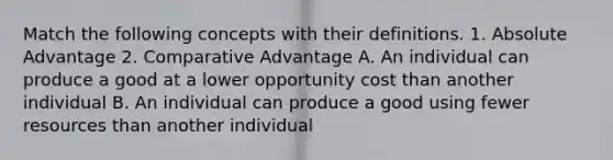 Match the following concepts with their definitions. 1. Absolute Advantage 2. Comparative Advantage A. An individual can produce a good at a lower opportunity cost than another individual B. An individual can produce a good using fewer resources than another individual