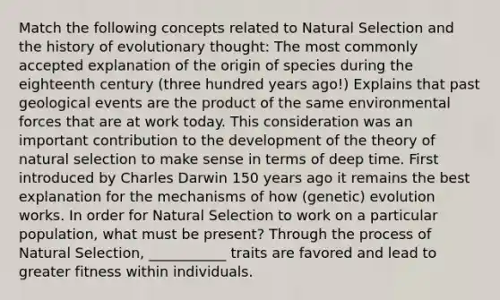 Match the following concepts related to Natural Selection and the history of evolutionary thought: The most commonly accepted explanation of the origin of species during the eighteenth century (three hundred years ago!) Explains that past geological events are the product of the same environmental forces that are at work today. This consideration was an important contribution to the development of the theory of natural selection to make sense in terms of deep time. First introduced by Charles Darwin 150 years ago it remains the best explanation for the mechanisms of how (genetic) evolution works. In order for Natural Selection to work on a particular population, what must be present? Through the process of Natural Selection, ___________ traits are favored and lead to greater fitness within individuals.