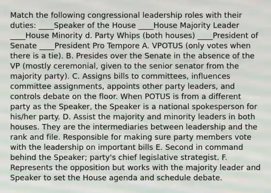 Match the following congressional leadership roles with their duties: ____Speaker of the House ____House Majority Leader ____House Minority d. Party Whips (both houses) ____President of Senate ____President Pro Tempore A. VPOTUS (only votes when there is a tie). B. Presides over the Senate in the absence of the VP (mostly ceremonial, given to the senior senator from the majority party). C. Assigns bills to committees, influences committee assignments, appoints other party leaders, and controls debate on the floor. When POTUS is from a different party as the Speaker, the Speaker is a national spokesperson for his/her party. D. Assist the majority and minority leaders in both houses. They are the intermediaries between leadership and the rank and file. Responsible for making sure party members vote with the leadership on important bills E. Second in command behind the Speaker; party's chief legislative strategist. F. Represents the opposition but works with the majority leader and Speaker to set the House agenda and schedule debate.