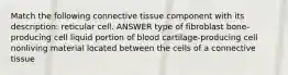 Match the following connective tissue component with its description: reticular cell. ANSWER type of fibroblast bone-producing cell liquid portion of blood cartilage-producing cell nonliving material located between the cells of a connective tissue