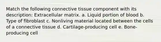 Match the following <a href='https://www.questionai.com/knowledge/kYDr0DHyc8-connective-tissue' class='anchor-knowledge'>connective tissue</a> component with its description: Extracellular matrix. a. Liquid portion of blood b. Type of fibroblast c. Nonliving material located between the cells of a connective tissue d. Cartilage-producing cell e. Bone-producing cell