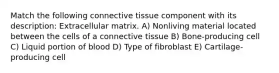 Match the following connective tissue component with its description: Extracellular matrix. A) Nonliving material located between the cells of a connective tissue B) Bone-producing cell C) Liquid portion of blood D) Type of fibroblast E) Cartilage-producing cell