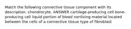 Match the following connective tissue component with its description: chondrocyte. ANSWER cartilage-producing cell bone-producing cell liquid portion of blood nonliving material located between the cells of a connective tissue type of fibroblast