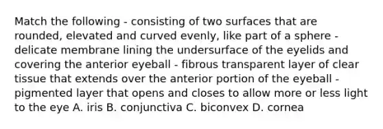 Match the following - consisting of two surfaces that are rounded, elevated and curved evenly, like part of a sphere - delicate membrane lining the undersurface of the eyelids and covering the anterior eyeball - fibrous transparent layer of clear tissue that extends over the anterior portion of the eyeball - pigmented layer that opens and closes to allow more or less light to the eye A. iris B. conjunctiva C. biconvex D. cornea