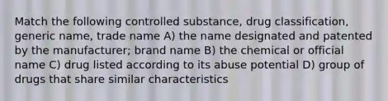 Match the following controlled substance, drug classification, generic name, trade name A) the name designated and patented by the manufacturer; brand name B) the chemical or official name C) drug listed according to its abuse potential D) group of drugs that share similar characteristics