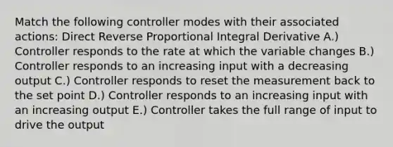 Match the following controller modes with their associated actions: Direct Reverse Proportional Integral Derivative A.) Controller responds to the rate at which the variable changes B.) Controller responds to an increasing input with a decreasing output C.) Controller responds to reset the measurement back to the set point D.) Controller responds to an increasing input with an increasing output E.) Controller takes the full range of input to drive the output