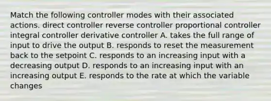 Match the following controller modes with their associated actions. direct controller reverse controller proportional controller integral controller derivative controller A. takes the full range of input to drive the output B. responds to reset the measurement back to the setpoint C. responds to an increasing input with a decreasing output D. responds to an increasing input with an increasing output E. responds to the rate at which the variable changes