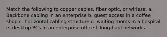 Match the following to copper cables, fiber optic, or wirless: a. Backbone cabling in an enterprise b. guest access in a coffee shop c. horizontal cabling structure d. waiting rooms in a hospital e. desktop PCs in an enterprise office f. long-haul networks