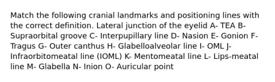 Match the following cranial landmarks and positioning lines with the correct definition. Lateral junction of the eyelid A- TEA B- Supraorbital groove C- Interpupillary line D- Nasion E- Gonion F- Tragus G- Outer canthus H- Glabelloalveolar line I- OML J- Infraorbitomeatal line (IOML) K- Mentomeatal line L- Lips-meatal line M- Glabella N- Inion O- Auricular point