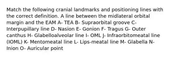 Match the following cranial landmarks and positioning lines with the correct definition. A line between the midlateral orbital margin and the EAM A- TEA B- Supraorbital groove C- Interpupillary line D- Nasion E- Gonion F- Tragus G- Outer canthus H- Glabelloalveolar line I- OML J- Infraorbitomeatal line (IOML) K- Mentomeatal line L- Lips-meatal line M- Glabella N- Inion O- Auricular point