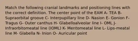 Match the following cranial landmarks and positioning lines with the correct definition. The center point of the EAM A- TEA B- Supraorbital groove C- Interpupillary line D- Nasion E- Gonion F- Tragus G- Outer canthus H- Glabelloalveolar line I- OML J- Infraorbitomeatal line (IOML) K- Mentomeatal line L- Lips-meatal line M- Glabella N- Inion O- Auricular point