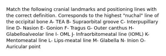 Match the following cranial landmarks and positioning lines with the correct definition. Corresponds to the highest "nuchal" line of the occipital bone A- TEA B- Supraorbital groove C- Interpupillary line D- Nasion E- Gonion F- Tragus G- Outer canthus H- Glabelloalveolar line I- OML J- Infraorbitomeatal line (IOML) K- Mentomeatal line L- Lips-meatal line M- Glabella N- Inion O- Auricular point