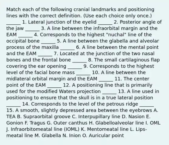 Match each of the following cranial landmarks and positioning lines with the correct definition. (Use each choice only once.) ______ 1. Lateral junction of the eyelid ______ 2. Posterior angle of the jaw ______ 3. A line between the infraorbital margin and the EAM ______ 4. Corresponds to the highest "nuchal" line of the occipital bone ______ 5. A line between the glabella and alveolar process of the maxilla ______ 6. A line between the mental point and the EAM ______ 7. Located at the junction of the two nasal bones and the frontal bone ______ 8. The small cartilaginous flap covering the ear opening ______ 9. Corresponds to the highest level of the facial bone mass ______ 10. A line between the midlateral orbital margin and the EAM ______ 11. The center point of the EAM ______ 12. A positioning line that is primarily used for the modified Waters projection ______ 13. A line used in positioning to ensure that the skull is in a true lateral position ______ 14. Corresponds to the level of the petrous ridge ______ 15. A smooth, slightly depressed area between the eyebrows A. TEA B. Supraorbital groove C. Interpupillary line D. Nasion E. Gonion F. Tragus G. Outer canthus H. Glabelloalveolar line I. OML J. Infraorbitomeatal line (IOML) K. Mentomeatal line L. Lips-meatal line M. Glabella N. Inion O. Auricular point