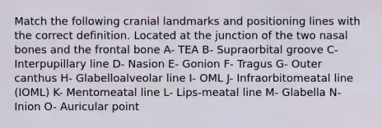 Match the following cranial landmarks and positioning lines with the correct definition. Located at the junction of the two nasal bones and the frontal bone A- TEA B- Supraorbital groove C- Interpupillary line D- Nasion E- Gonion F- Tragus G- Outer canthus H- Glabelloalveolar line I- OML J- Infraorbitomeatal line (IOML) K- Mentomeatal line L- Lips-meatal line M- Glabella N- Inion O- Auricular point